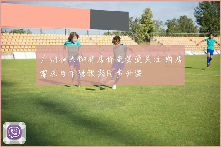 广州恒大御府房价走势受关注 购房需求与市场预期同步升温