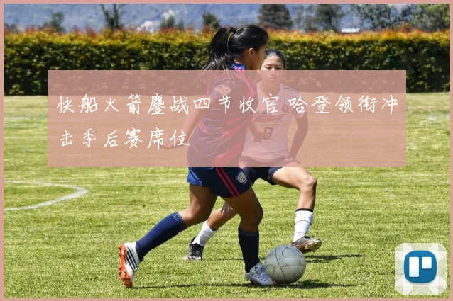 快船火箭鏖战四节收官 哈登领衔冲击季后赛席位