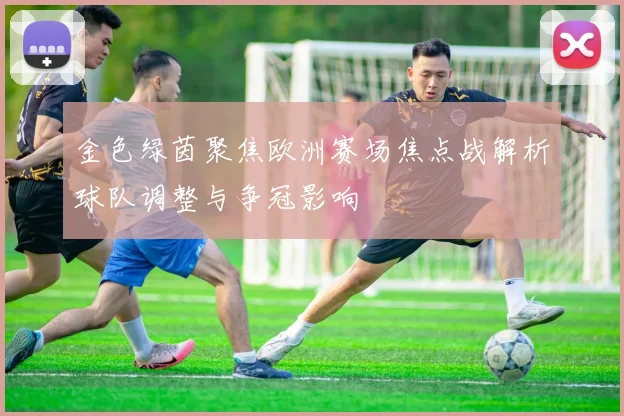 金色绿茵聚焦欧洲赛场焦点战解析球队调整与争冠影响
