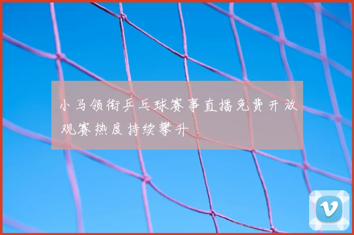 小马领衔乒乓球赛事直播免费开放 观赛热度持续攀升