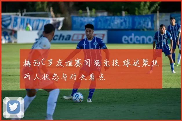 梅西C罗友谊赛同场竞技 球迷聚焦两人状态与对决看点