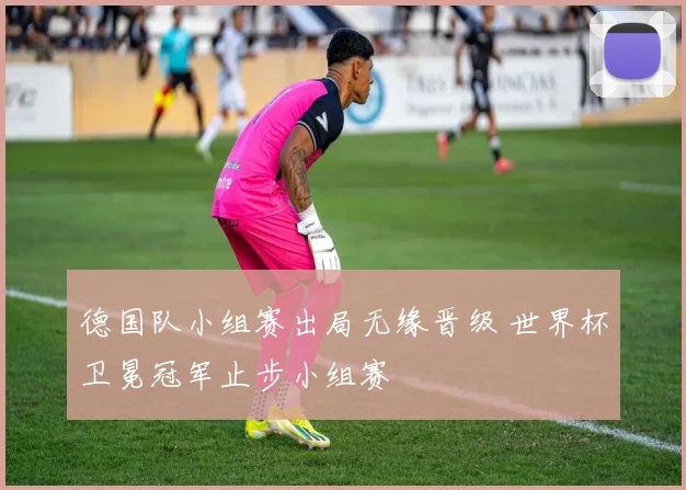 德国队小组赛出局无缘晋级 世界杯卫冕冠军止步小组赛