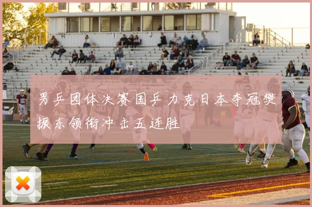 男乒团体决赛国乒力克日本夺冠樊振东领衔冲击五连胜