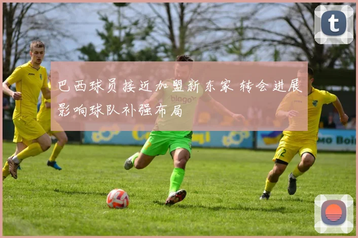 巴西球员接近加盟新东家 转会进展影响球队补强布局