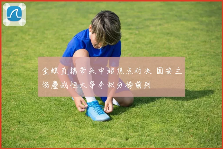 金蝶直播带来中超焦点对决 国安主场鏖战恒大争夺积分榜前列