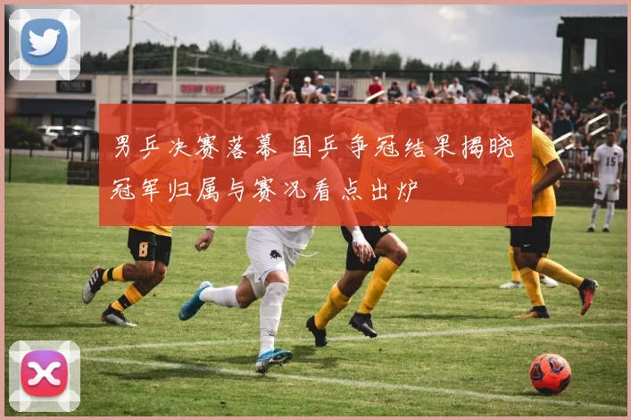 男乒决赛落幕 国乒争冠结果揭晓 冠军归属与赛况看点出炉