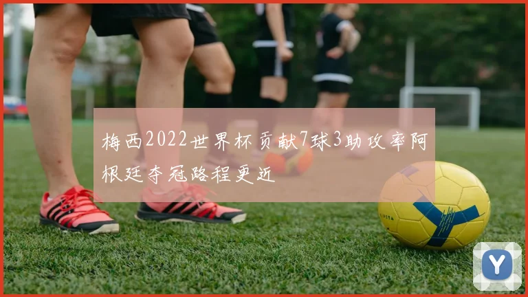 梅西2022世界杯贡献7球3助攻率阿根廷夺冠路程更近