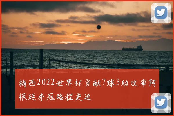 梅西2022世界杯贡献7球3助攻率阿根廷夺冠路程更近