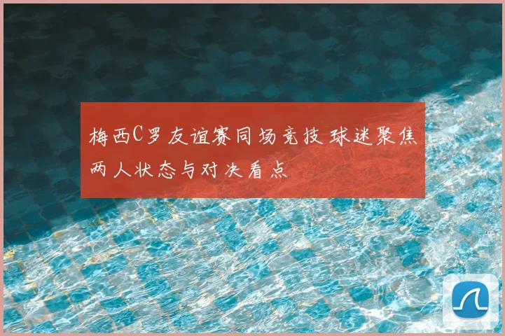梅西C罗友谊赛同场竞技 球迷聚焦两人状态与对决看点