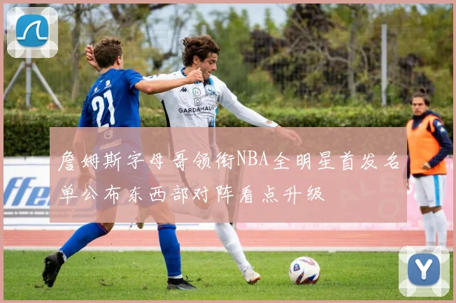 詹姆斯字母哥领衔NBA全明星首发名单公布东西部对阵看点升级