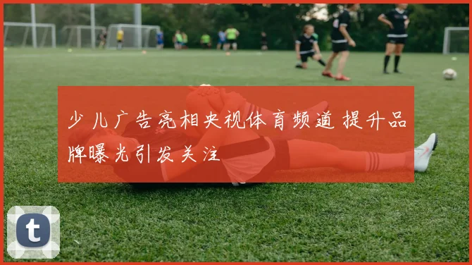 少儿广告亮相央视体育频道 提升品牌曝光引发关注