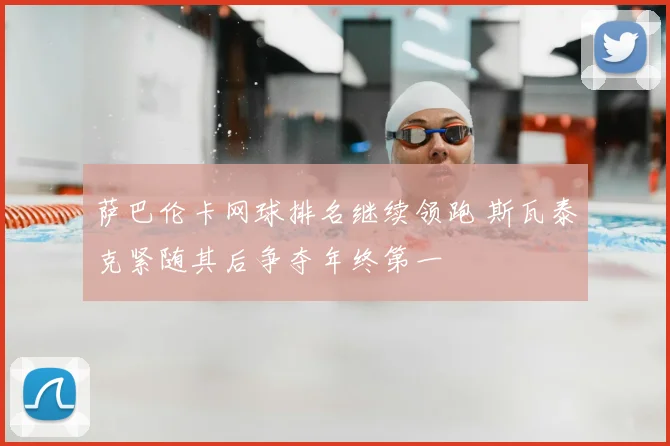 萨巴伦卡网球排名继续领跑 斯瓦泰克紧随其后争夺年终第一