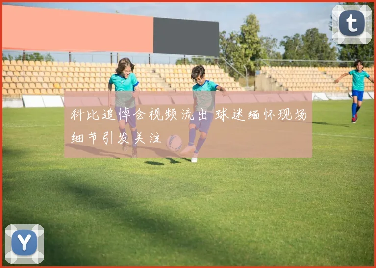 科比追悼会视频流出 球迷缅怀现场细节引发关注