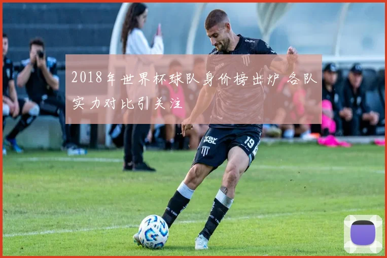 2018年世界杯球队身价榜出炉 各队实力对比引关注
