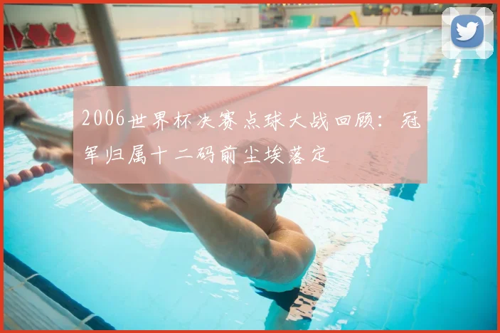 2006世界杯决赛点球大战回顾：冠军归属十二码前尘埃落定