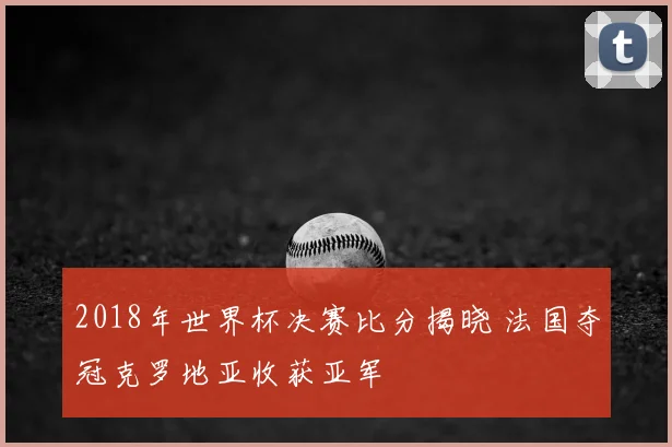2018年世界杯决赛比分揭晓 法国夺冠克罗地亚收获亚军