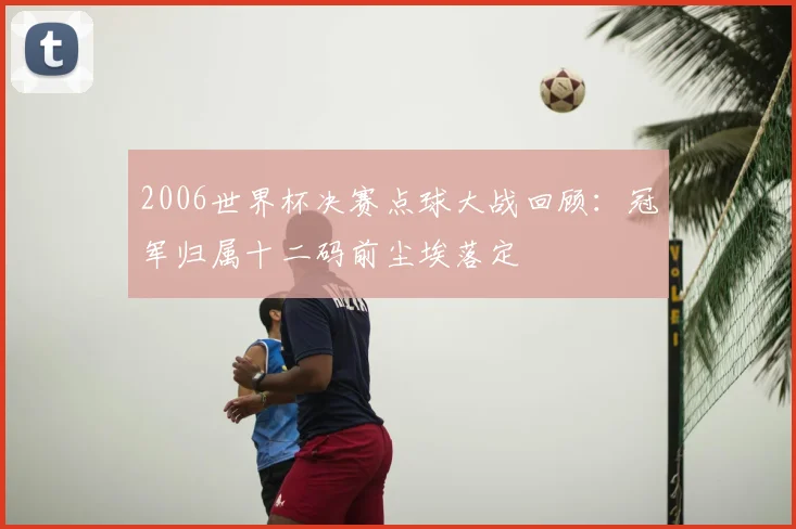 2006世界杯决赛点球大战回顾：冠军归属十二码前尘埃落定