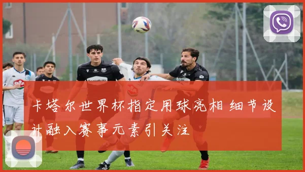 卡塔尔世界杯指定用球亮相 细节设计融入赛事元素引关注