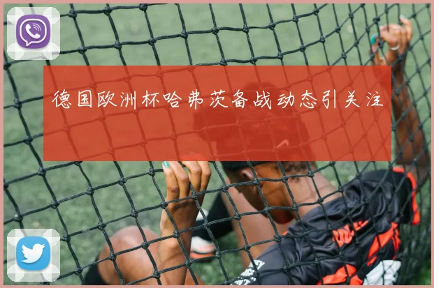 德国欧洲杯哈弗茨备战动态引关注