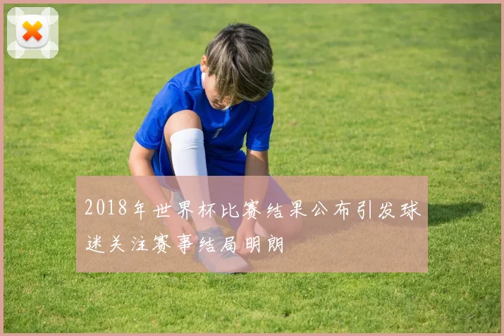 2018年世界杯比赛结果公布引发球迷关注赛事结局明朗